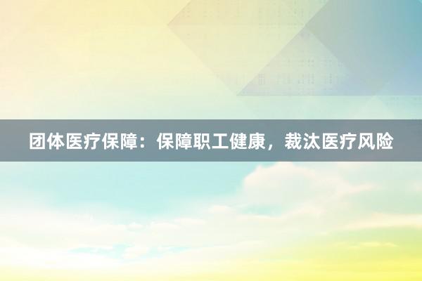 团体医疗保障：保障职工健康，裁汰医疗风险